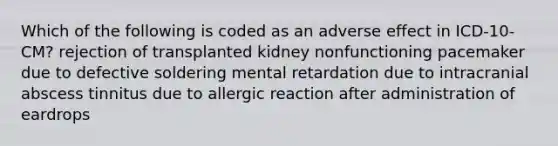 Which of the following is coded as an adverse effect in ICD-10-CM? rejection of transplanted kidney nonfunctioning pacemaker due to defective soldering mental retardation due to intracranial abscess tinnitus due to allergic reaction after administration of eardrops