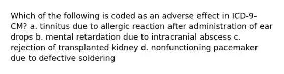 Which of the following is coded as an adverse effect in ICD-9-CM? a. tinnitus due to allergic reaction after administration of ear drops b. mental retardation due to intracranial abscess c. rejection of transplanted kidney d. nonfunctioning pacemaker due to defective soldering