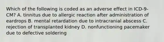 Which of the following is coded as an adverse effect in ICD-9-CM? A. tinnitus due to allergic reaction after administration of eardrops B. mental retardation due to intracranial abscess C. rejection of transplanted kidney D. nonfunctioning pacemaker due to defective soldering