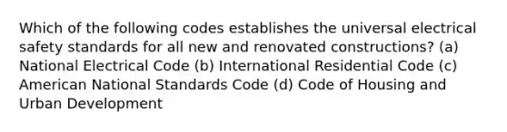 Which of the following codes establishes the universal electrical safety standards for all new and renovated constructions? (a) National Electrical Code (b) International Residential Code (c) American National Standards Code (d) Code of Housing and Urban Development