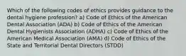 Which of the following codes of ethics provides guidance to the dental hygiene profession? a) Code of Ethics of the American Dental Association (ADA) b) Code of Ethics of the American Dental Hygienists Association (ADHA) c) Code of Ethics of the American Medical Association (AMA) d) Code of Ethics of the State and Territorial Dental Directors (STDD)