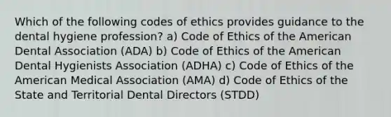 Which of the following codes of ethics provides guidance to the dental hygiene profession? a) Code of Ethics of the American Dental Association (ADA) b) Code of Ethics of the American Dental Hygienists Association (ADHA) c) Code of Ethics of the American Medical Association (AMA) d) Code of Ethics of the State and Territorial Dental Directors (STDD)