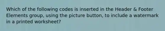 Which of the following codes is inserted in the Header & Footer Elements group, using the picture button, to include a watermark in a printed worksheet?