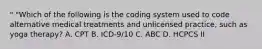 " "Which of the following is the coding system used to code alternative medical treatments and unlicensed practice, such as yoga therapy? A. CPT B. ICD-9/10 C. ABC D. HCPCS II