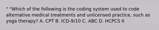 " "Which of the following is the coding system used to code alternative medical treatments and unlicensed practice, such as yoga therapy? A. CPT B. ICD-9/10 C. ABC D. HCPCS II