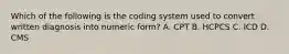 Which of the following is the coding system used to convert written diagnosis into numeric form? A. CPT B. HCPCS C. ICD D. CMS