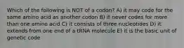 Which of the following is NOT of a codon? A) it may code for the same amino acid as another codon B) it never codes for more than one amino acid C) it consists of three nucleotides D) it extends from one end of a tRNA molecule E) it is the basic unit of genetic code