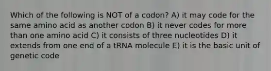 Which of the following is NOT of a codon? A) it may code for the same amino acid as another codon B) it never codes for more than one amino acid C) it consists of three nucleotides D) it extends from one end of a tRNA molecule E) it is the basic unit of genetic code