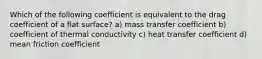 Which of the following coefficient is equivalent to the drag coefficient of a flat surface? a) mass transfer coefficient b) coefficient of thermal conductivity c) heat transfer coefficient d) mean friction coefficient