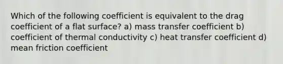 Which of the following coefficient is equivalent to the drag coefficient of a flat surface? a) mass transfer coefficient b) coefficient of thermal conductivity c) heat transfer coefficient d) mean friction coefficient