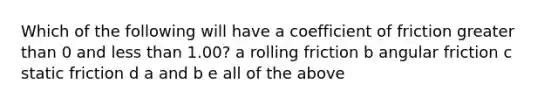 Which of the following will have a coefficient of friction greater than 0 and less than 1.00? a rolling friction b angular friction c static friction d a and b e all of the above