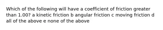 Which of the following will have a coefficient of friction greater than 1.00? a kinetic friction b angular friction c moving friction d all of the above e none of the above