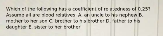 Which of the following has a coefficient of relatedness of 0.25? Assume all are blood relatives. A. an uncle to his nephew B. mother to her son C. brother to his brother D. father to his daughter E. sister to her brother