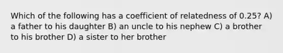 Which of the following has a coefficient of relatedness of 0.25? A) a father to his daughter B) an uncle to his nephew C) a brother to his brother D) a sister to her brother