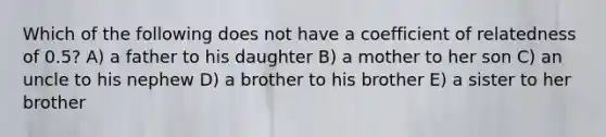 Which of the following does not have a coefficient of relatedness of 0.5? A) a father to his daughter B) a mother to her son C) an uncle to his nephew D) a brother to his brother E) a sister to her brother