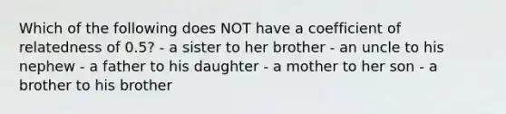 Which of the following does NOT have a coefficient of relatedness of 0.5? - a sister to her brother - an uncle to his nephew - a father to his daughter - a mother to her son - a brother to his brother