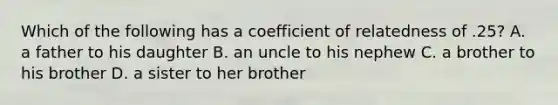 Which of the following has a coefficient of relatedness of .25? A. a father to his daughter B. an uncle to his nephew C. a brother to his brother D. a sister to her brother