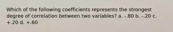 Which of the following coefficients represents the strongest degree of correlation between two variables? a. -.80 b. -.20 c. +.20 d. +.60