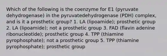 Which of the following is the coenzyme for E1 (pyruvate dehydrogenase) in the pyruvatedehydrogenase (PDH) complex, and is it a prosthetic group? 1. LA (lipoamide); prosthetic group 2. LA (lipoamide); not a prosthetic group 3. FAD (flavin adenine ribonucleotide); prosthetic group 4. TPP (thiamine pyrophosphate); not a prosthetic group 5. TPP (thiamine pyrophosphate); prosthetic group