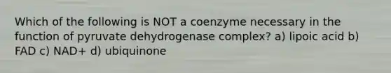 Which of the following is NOT a coenzyme necessary in the function of pyruvate dehydrogenase complex? a) lipoic acid b) FAD c) NAD+ d) ubiquinone