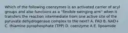 Which of the following coenzymes is an activated carrier of acyl groups and also functions as a "flexible swinging arm" when it transfers the reaction intermediate from one active site of the pyruvate dehydrogenase complex to the next? A. FAD B. NAD+ C. thiamine pyrophosphate (TPP) D. coenzyme A E. lipoamide