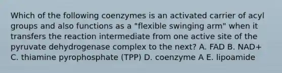 Which of the following coenzymes is an activated carrier of acyl groups and also functions as a "flexible swinging arm" when it transfers the reaction intermediate from one active site of the pyruvate dehydrogenase complex to the next? A. FAD B. NAD+ C. thiamine pyrophosphate (TPP) D. coenzyme A E. lipoamide