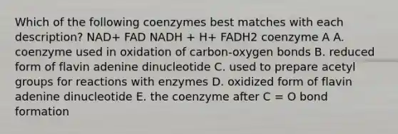 Which of the following coenzymes best matches with each description? NAD+ FAD NADH + H+ FADH2 coenzyme A A. coenzyme used in oxidation of carbon-oxygen bonds B. reduced form of flavin adenine dinucleotide C. used to prepare acetyl groups for reactions with enzymes D. oxidized form of flavin adenine dinucleotide E. the coenzyme after C = O bond formation