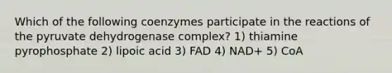 Which of the following coenzymes participate in the reactions of the pyruvate dehydrogenase complex? 1) thiamine pyrophosphate 2) lipoic acid 3) FAD 4) NAD+ 5) CoA