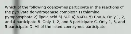 Which of the following coenzymes participate in the reactions of the pyruvate dehydrogenase complex? 1) thiamine pyrophosphate 2) lipoic acid 3) FAD 4) NAD+ 5) CoA A. Only 1, 2, and 4 participate B. Only 1, 2, and 3 participate C. Only 1, 3, and 5 participate D. All of the listed coenzymes participate