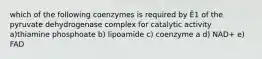 which of the following coenzymes is required by Ē1 of the pyruvate dehydrogenase complex for catalytic activity a)thiamine phosphoate b) lipoamide c) coenzyme a d) NAD+ e) FAD