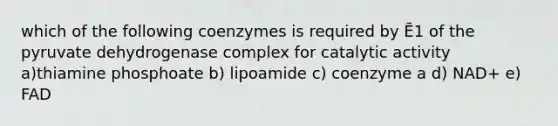 which of the following coenzymes is required by Ē1 of the pyruvate dehydrogenase complex for catalytic activity a)thiamine phosphoate b) lipoamide c) coenzyme a d) NAD+ e) FAD