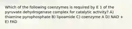 Which of the following coenzymes is required by E 1 of the pyruvate dehydrogenase complex for catalytic activity? A) thiamine pyrophosphate B) lipoamide C) coenzyme A D) NAD + E) FAD