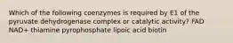 Which of the following coenzymes is required by E1 of the pyruvate dehydrogenase complex or catalytic activity? FAD NAD+ thiamine pyrophosphate lipoic acid biotin