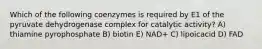 Which of the following coenzymes is required by E1 of the pyruvate dehydrogenase complex for catalytic activity? A) thiamine pyrophosphate B) biotin E) NAD+ C) lipoicacid D) FAD