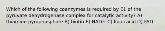 Which of the following coenzymes is required by E1 of the pyruvate dehydrogenase complex for catalytic activity? A) thiamine pyrophosphate B) biotin E) NAD+ C) lipoicacid D) FAD