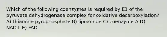 Which of the following coenzymes is required by E1 of the pyruvate dehydrogenase complex for oxidative decarboxylation? A) thiamine pyrophosphate B) lipoamide C) coenzyme A D) NAD+ E) FAD