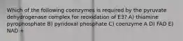 Which of the following coenzymes is required by the pyruvate dehydrogenase complex for reoxidation of E3? A) thiamine pyrophosphate B) pyridoxal phosphate C) coenzyme A D) FAD E) NAD +