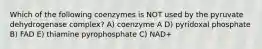 Which of the following coenzymes is NOT used by the pyruvate dehydrogenase complex? A) coenzyme A D) pyridoxal phosphate B) FAD E) thiamine pyrophosphate C) NAD+