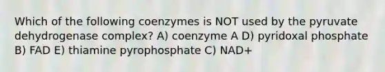 Which of the following coenzymes is NOT used by the pyruvate dehydrogenase complex? A) coenzyme A D) pyridoxal phosphate B) FAD E) thiamine pyrophosphate C) NAD+