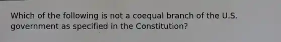 Which of the following is not a coequal branch of the U.S. government as specified in the Constitution?