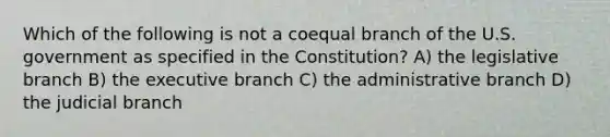 Which of the following is not a coequal branch of the U.S. government as specified in the Constitution? A) the legislative branch B) the executive branch C) the administrative branch D) the judicial branch