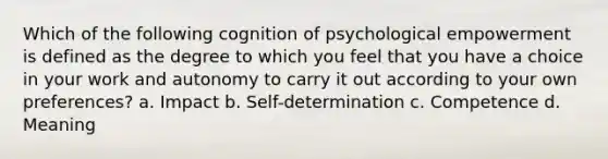 Which of the following cognition of psychological empowerment is defined as the degree to which you feel that you have a choice in your work and autonomy to carry it out according to your own preferences? a. Impact b. Self-determination c. Competence d. Meaning