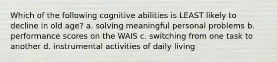 Which of the following cognitive abilities is LEAST likely to decline in old age? a. solving meaningful personal problems b. performance scores on the WAIS c. switching from one task to another d. instrumental activities of daily living