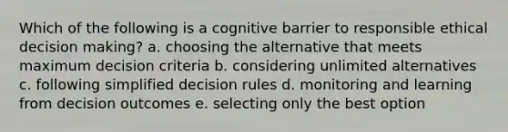 Which of the following is a cognitive barrier to responsible ethical decision making? a. choosing the alternative that meets maximum decision criteria b. considering unlimited alternatives c. following simplified decision rules d. monitoring and learning from decision outcomes e. selecting only the best option