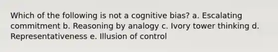 Which of the following is not a cognitive bias? a. Escalating commitment b. Reasoning by analogy c. Ivory tower thinking d. Representativeness e. Illusion of control