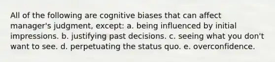 All of the following are cognitive biases that can affect manager's judgment, except: a. being influenced by initial impressions. b. justifying past decisions. c. seeing what you don't want to see. d. perpetuating the status quo. e. overconfidence.