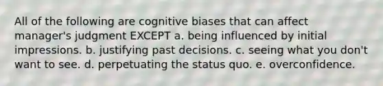 All of the following are cognitive biases that can affect manager's judgment EXCEPT a. being influenced by initial impressions. b. justifying past decisions. c. seeing what you don't want to see. d. perpetuating the status quo. e. overconfidence.