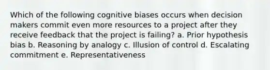 Which of the following cognitive biases occurs when decision makers commit even more resources to a project after they receive feedback that the project is failing? a. Prior hypothesis bias b. Reasoning by analogy c. Illusion of control d. Escalating commitment e. Representativeness