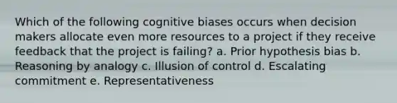 Which of the following cognitive biases occurs when decision makers allocate even more resources to a project if they receive feedback that the project is failing? a. Prior hypothesis bias b. Reasoning by analogy c. Illusion of control d. Escalating commitment e. Representativeness