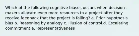 Which of the following cognitive biases occurs when decision-makers allocate even more resources to a project after they receive feedback that the project is failing? a. Prior hypothesis bias b. Reasoning by analogy c. Illusion of control d. Escalating commitment e. Representativeness